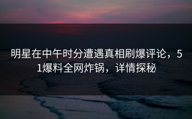 明星在中午时分遭遇真相刷爆评论，51爆料全网炸锅，详情探秘