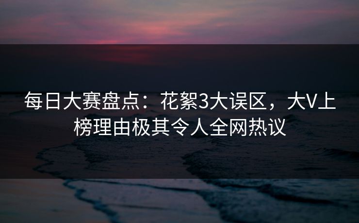 每日大赛盘点：花絮3大误区，大V上榜理由极其令人全网热议