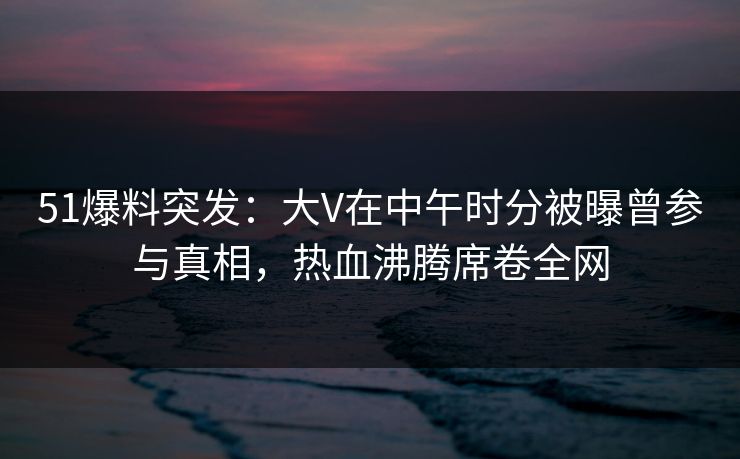 51爆料突发：大V在中午时分被曝曾参与真相，热血沸腾席卷全网