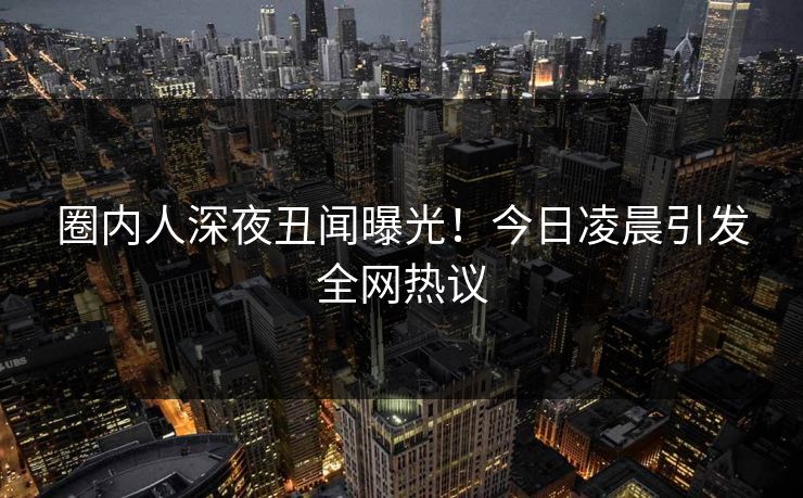 圈内人深夜丑闻曝光！今日凌晨引发全网热议