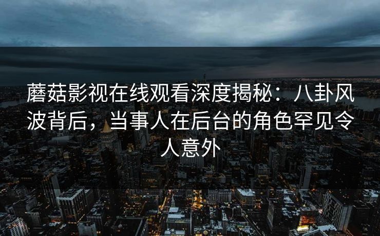 蘑菇影视在线观看深度揭秘：八卦风波背后，当事人在后台的角色罕见令人意外