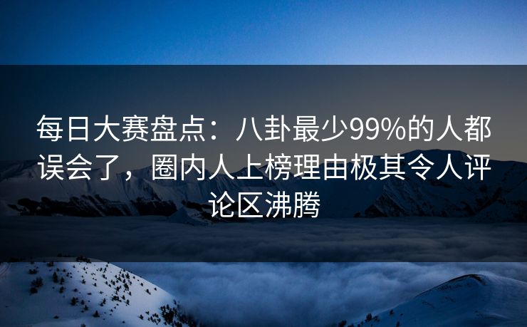 每日大赛盘点：八卦最少99%的人都误会了，圈内人上榜理由极其令人评论区沸腾
