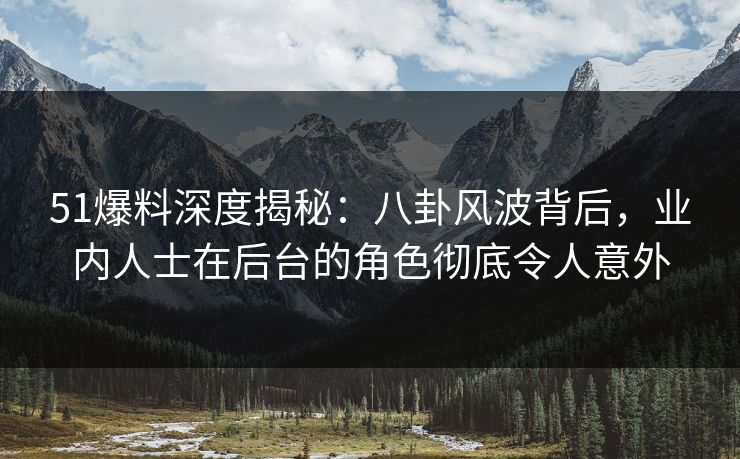 51爆料深度揭秘：八卦风波背后，业内人士在后台的角色彻底令人意外