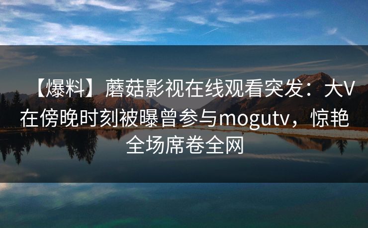 【爆料】蘑菇影视在线观看突发：大V在傍晚时刻被曝曾参与mogutv，惊艳全场席卷全网