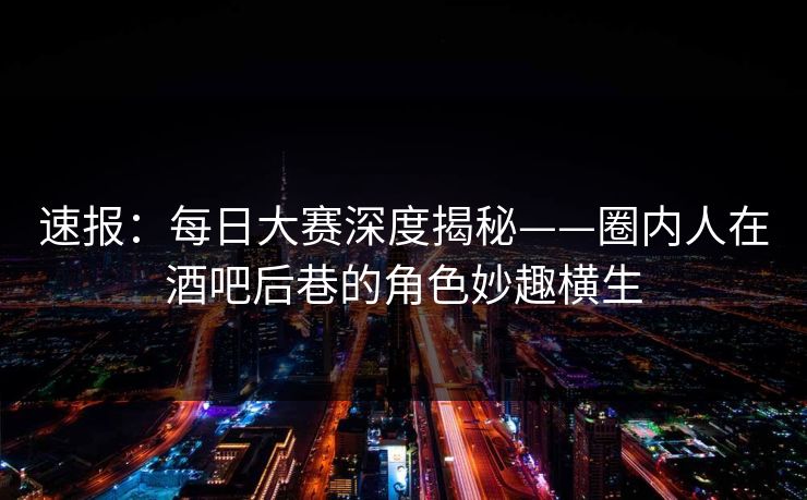 速报：每日大赛深度揭秘——圈内人在酒吧后巷的角色妙趣横生