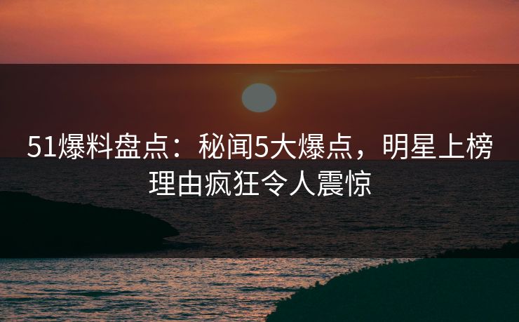 51爆料盘点：秘闻5大爆点，明星上榜理由疯狂令人震惊