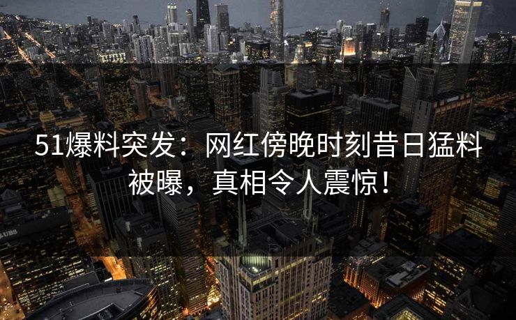 51爆料突发：网红傍晚时刻昔日猛料被曝，真相令人震惊！