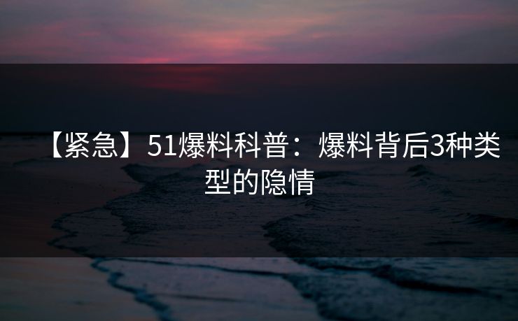 【紧急】51爆料科普：爆料背后3种类型的隐情