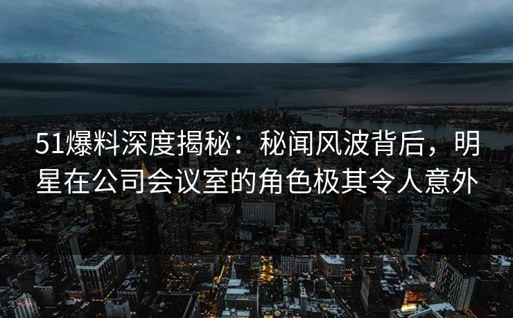 51爆料深度揭秘：秘闻风波背后，明星在公司会议室的角色极其令人意外