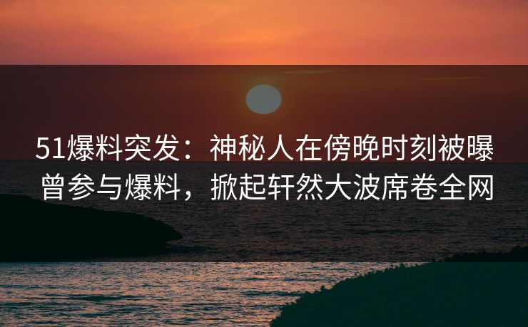 51爆料突发：神秘人在傍晚时刻被曝曾参与爆料，掀起轩然大波席卷全网
