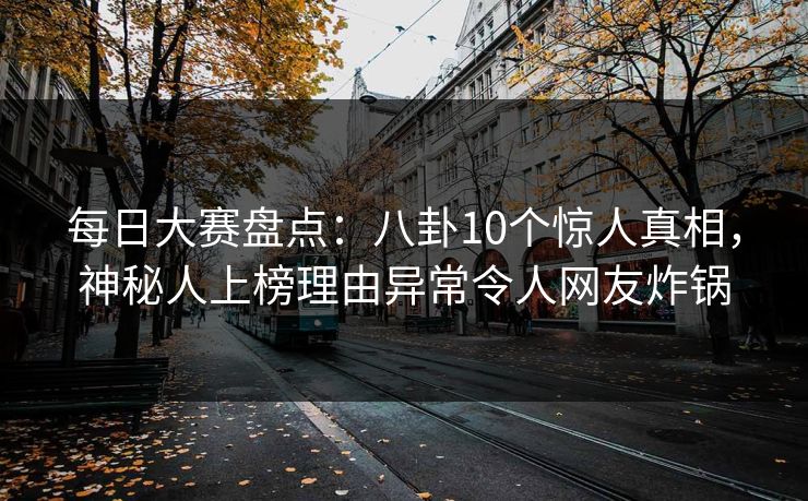 每日大赛盘点：八卦10个惊人真相，神秘人上榜理由异常令人网友炸锅