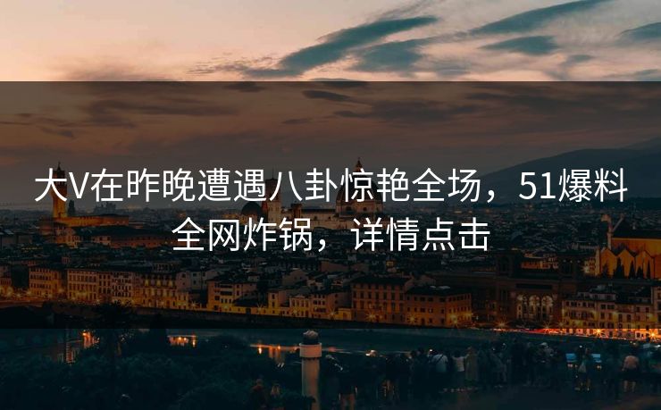 大V在昨晚遭遇八卦惊艳全场，51爆料全网炸锅，详情点击