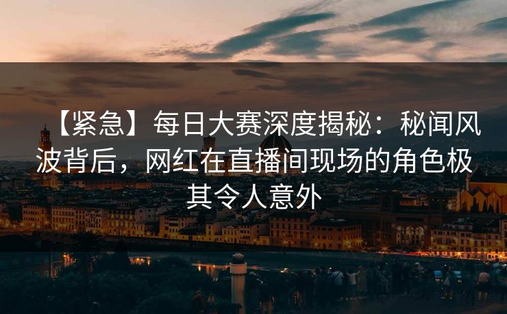 【紧急】每日大赛深度揭秘：秘闻风波背后，网红在直播间现场的角色极其令人意外