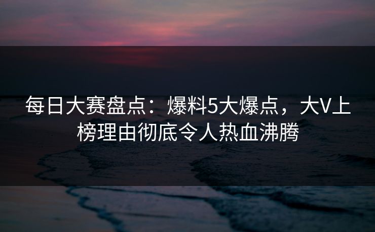 每日大赛盘点：爆料5大爆点，大V上榜理由彻底令人热血沸腾