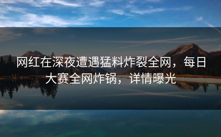 网红在深夜遭遇猛料炸裂全网，每日大赛全网炸锅，详情曝光