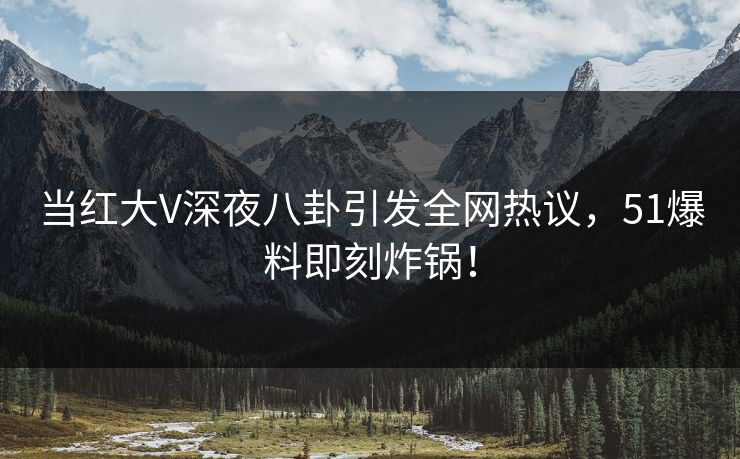 当红大V深夜八卦引发全网热议，51爆料即刻炸锅！