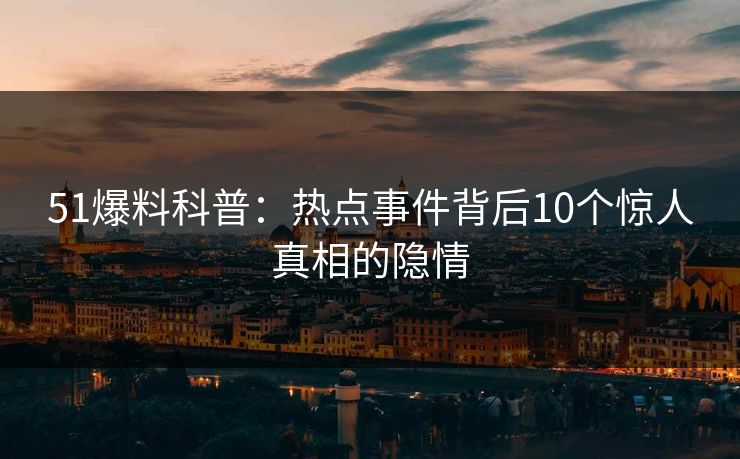 51爆料科普：热点事件背后10个惊人真相的隐情