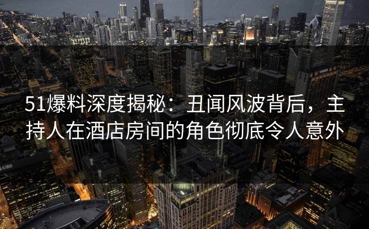 51爆料深度揭秘：丑闻风波背后，主持人在酒店房间的角色彻底令人意外