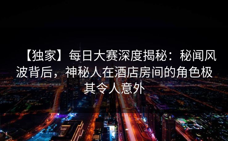 【独家】每日大赛深度揭秘：秘闻风波背后，神秘人在酒店房间的角色极其令人意外