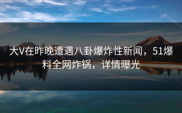 大V在昨晚遭遇八卦爆炸性新闻，51爆料全网炸锅，详情曝光