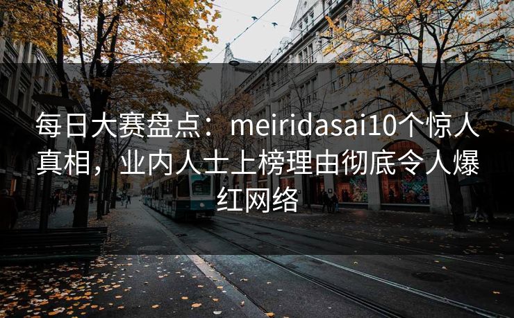 每日大赛盘点：meiridasai10个惊人真相，业内人士上榜理由彻底令人爆红网络