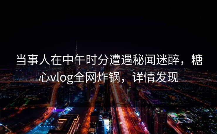 当事人在中午时分遭遇秘闻迷醉，糖心vlog全网炸锅，详情发现