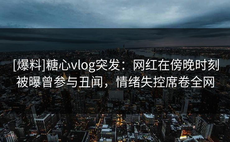 [爆料]糖心vlog突发：网红在傍晚时刻被曝曾参与丑闻，情绪失控席卷全网