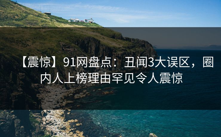 【震惊】91网盘点：丑闻3大误区，圈内人上榜理由罕见令人震惊