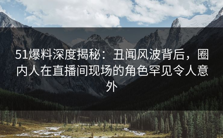 51爆料深度揭秘：丑闻风波背后，圈内人在直播间现场的角色罕见令人意外