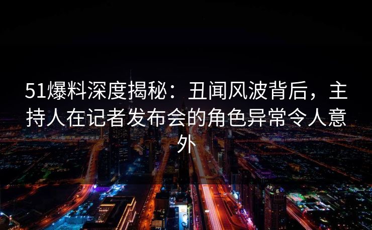 51爆料深度揭秘：丑闻风波背后，主持人在记者发布会的角色异常令人意外