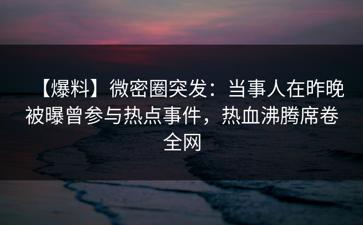 【爆料】微密圈突发:当事人在昨晚被曝曾参与热点事件,热血沸腾席卷全网 【爆料】微密圈突发:当事人在昨晚被曝曾参与热点事件,热血沸腾席卷全网
