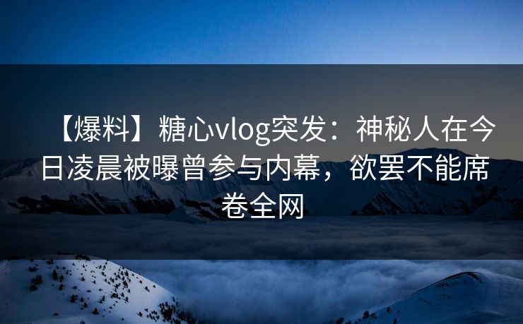 【爆料】糖心vlog突发:神秘人在今日凌晨被曝曾参与内幕,欲罢不能席卷全网 【爆料】糖心vlog突发:神秘人在今日凌晨被曝曾参与内幕,欲罢不能席卷全网