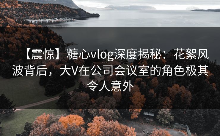 【震惊】糖心vlog深度揭秘:花絮风波背后,大V在公司会议室的角色极其令人意外 【震惊】糖心vlog深度揭秘:花絮风波背后,大V在公司会议室的角色极其令人意外