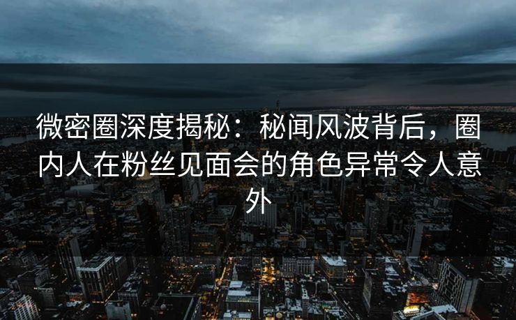 微密圈深度揭秘：秘闻风波背后，圈内人在粉丝见面会的角色异常令人意外
