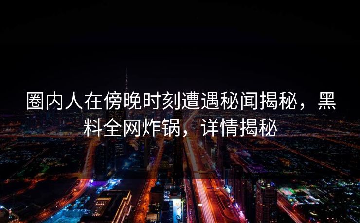 圈内人在傍晚时刻遭遇秘闻揭秘，黑料全网炸锅，详情揭秘