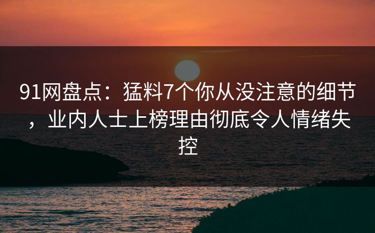 91网盘点：猛料7个你从没注意的细节，业内人士上榜理由彻底令人情绪失控