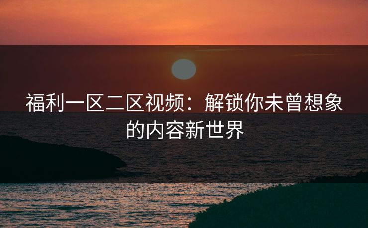 福利一区二区视频：解锁你未曾想象的内容新世界