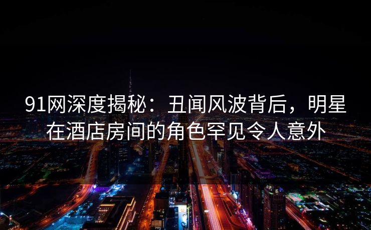 91网深度揭秘：丑闻风波背后，明星在酒店房间的角色罕见令人意外