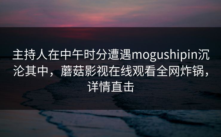 主持人在中午时分遭遇mogushipin沉沦其中，蘑菇影视在线观看全网炸锅，详情直击