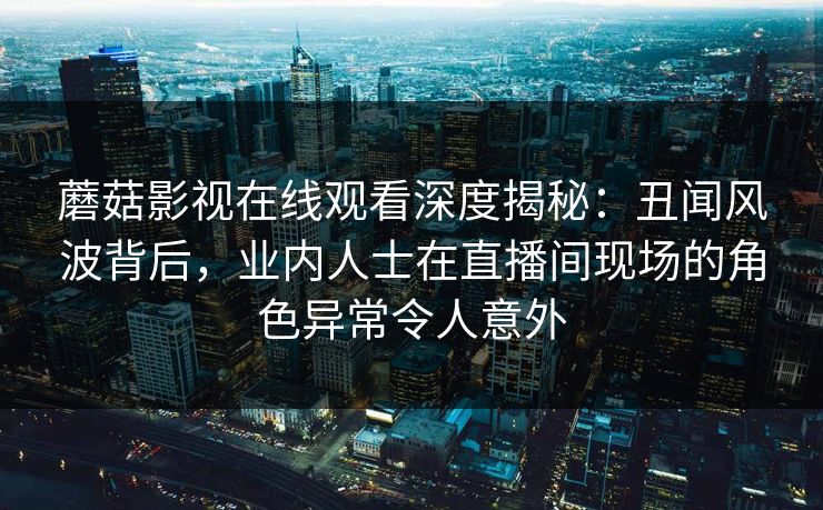 蘑菇影视在线观看深度揭秘：丑闻风波背后，业内人士在直播间现场的角色异常令人意外