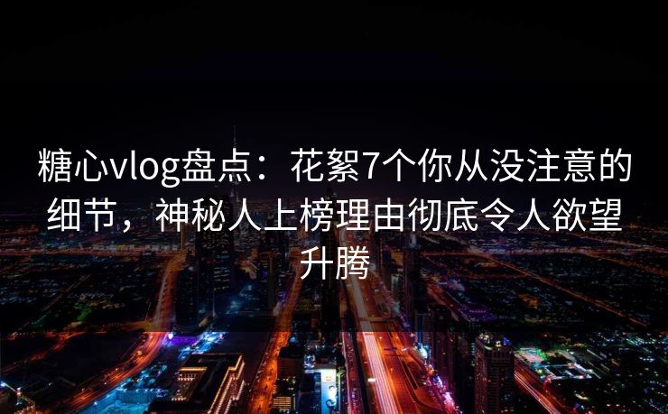糖心vlog盘点：花絮7个你从没注意的细节，神秘人上榜理由彻底令人欲望升腾