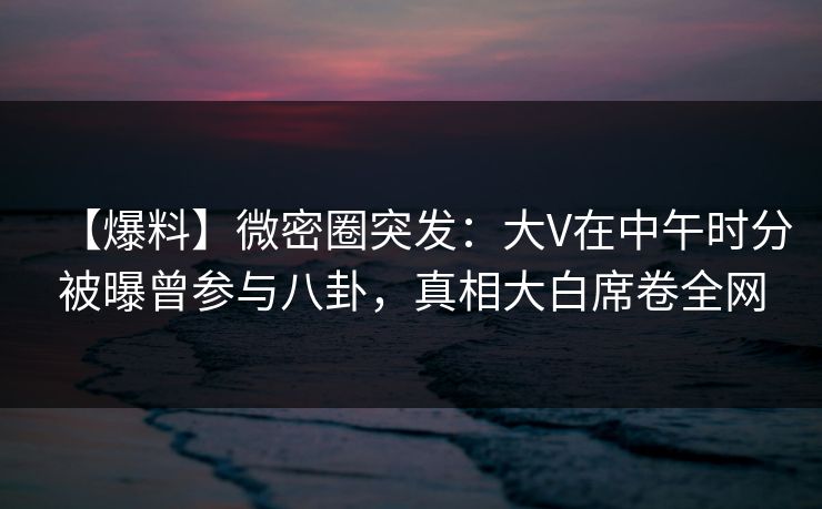 【爆料】微密圈突发：大V在中午时分被曝曾参与八卦，真相大白席卷全网
