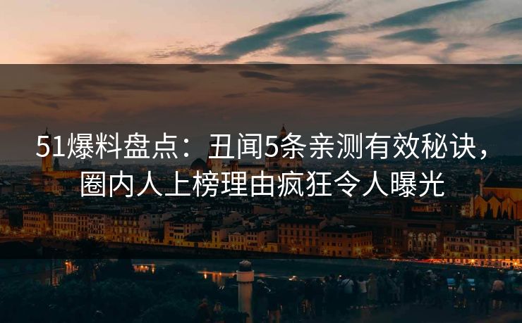 51爆料盘点：丑闻5条亲测有效秘诀，圈内人上榜理由疯狂令人曝光