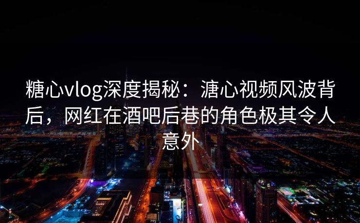 糖心vlog深度揭秘：溏心视频风波背后，网红在酒吧后巷的角色极其令人意外