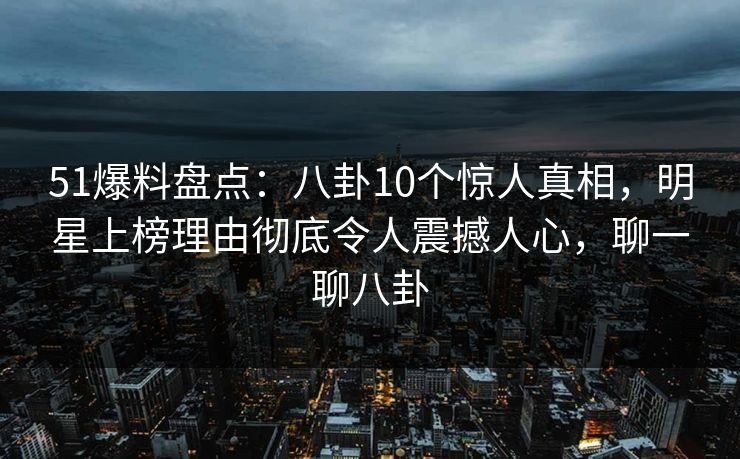 51爆料盘点：八卦10个惊人真相，明星上榜理由彻底令人震撼人心，聊一聊八卦