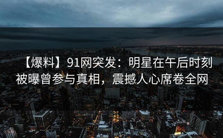 【爆料】91网突发：明星在午后时刻被曝曾参与真相，震撼人心席卷全网