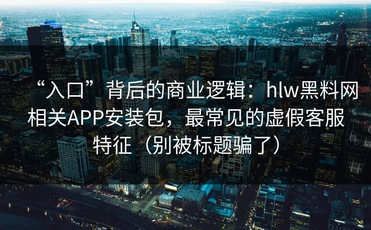 “入口”背后的商业逻辑：hlw黑料网相关APP安装包，最常见的虚假客服特征（别被标题骗了）