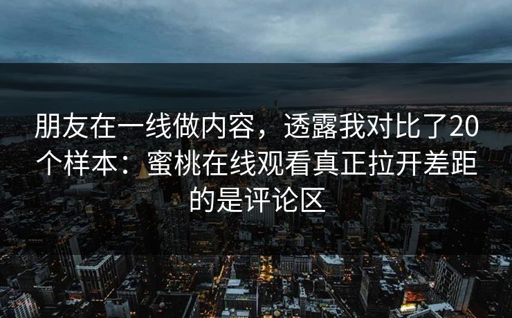 朋友在一线做内容，透露我对比了20个样本：蜜桃在线观看真正拉开差距的是评论区