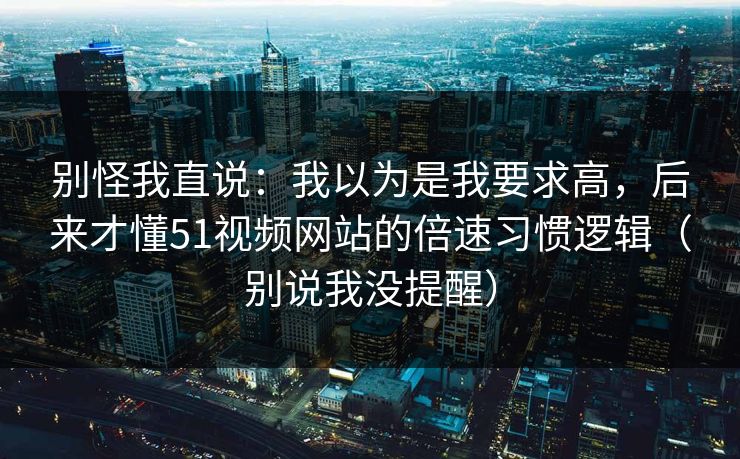 别怪我直说:我以为是我要求高,后来才懂51视频网站的倍速习惯逻辑(别说我没提醒) 别怪我直说:我以为是我要求高,后来才懂51视频网站的倍速习惯逻辑(别说我没提醒)