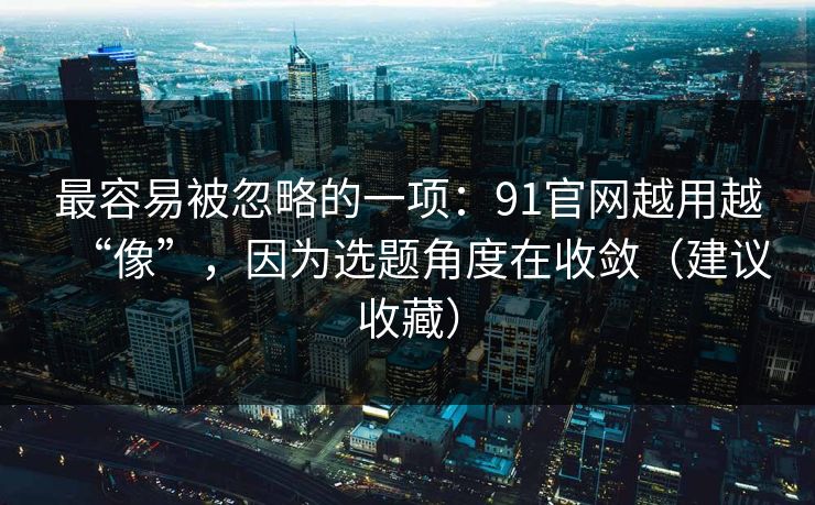 最容易被忽略的一项:91官网越用越“像”,因为选题角度在收敛(建议收藏) 最容易被忽略的一项:91官网越用越“像”,因为选题角度在收敛(建议收藏)